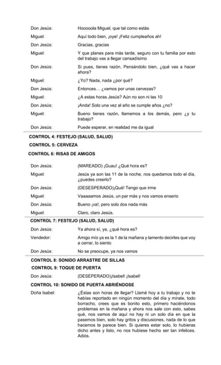 CONTROL 4: FESTEJO (SALUD, SALUD)
CONTROL 5: CERVEZA
CONTROL 6: RISAS DE AMIGOS
CONTROL 7: FESTEJO (SALUD, SALUD)
CONTROL 8: SONIDO ARRASTRE DE SILLAS
CONTROL 9: TOQUE DE PUERTA
CONTROL 10: SONIDO DE PUERTA ABRIÉNDOSE
Don Jesús:
Miguel:
Don Jesús:
Miguel:
Don Jesús:
Miguel:
Don Jesús:
Miguel:
Don Jesús:
Miguel:
Don Jesús:
Don Jesús:
Miguel:
Don Jesús:
Miguel:
Don Jesús:
Miguel:
Don Jesús:
Vendedor:
Don Jesús:
Don Jesús:
Doña Isabel:
Hooooola Miguel, que tal como estás
Aquí todo bien, ¡oye! ¡Feliz cumpleaños ah!
Gracias, gracias
Y que planes para más tarde, seguro con tu familia por esto
del trabajo vas a llegar cansadísimo
Si pues, tienes razón. Pensándolo bien, ¿qué vas a hacer
ahora?
¿Yo? Nada, nada ¿por qué?
Entonces… ¿vamos por unas cervezas?
¿A estas horas Jesús? Aún no son ni las 10
¡Anda! Solo una vez al año se cumple años ¿no?
Bueno tienes razón, llamemos a los demás, pero ¿y tu
trabajo?
Puede esperar, en realidad me da igual
(MAREADO) ¡Guau! ¿Qué hora es?
Jesús ya son las 11 de la noche, nos quedamos todo el día,
¿puedes creerlo?
(DESESPERADO)¡Qué! Tengo que irme
Vaaaaamos Jesús, un par más y nos vamos enserio
Bueno ¡va!, pero solo dos nada más
Claro, claro Jesús.
Ya ahora sí, ya, ¿qué hora es?
Amigo mío ya es la 1 de la mañana y lamento decirles que voy
a cerrar, lo siento
No se preocupe, ya nos vamos
(DESEPERADO)¡Isabel! ¡Isabel!
¿Éstas son horas de llegar? Llamé hoy a tu trabajo y no te
habías reportado en ningún momento del día y mírate, todo
borracho, crees que es bonito esto, primero haciéndonos
problemas en la mañana y ahora nos sale con esto, sabes
qué, nos vamos de aquí no hay ni un solo día en que la
pasemos bien, solo hay gritos y discusiones, nada de lo que
hacemos te parece bien. Si quieres estar solo, lo hubieras
dicho antes y listo, no nos hubiese hecho ser tan infelices.
Adiós.
 