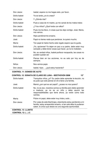 CONTROL 11: SONIDO DE AUTO
CONTROL 12: SONATA DE CLARO DE LUNA – BEETHOVEN SBM 15”
CONTROL 13: LLANTO
CONTROL 12: (…) C
Don Jesús:
Doña Isabel:
Don Jesús:
Doña Isabel:
Don Jesús:
Doña Isabel:
Don Jesús:
José:
María:
Doña Isabel:
Don Jesús:
Doña Isabel:
Niños:
Don Jesús:
Doña Isabel:
José:
Doña Isabel:
María:
Don Jesús:
Isabel, espera no me hagas esto, por favor.
Ya es tarde ¿no lo crees?
Y ¿Dónde irás?
Pues a casa de mi madre, ya me cansé de los malos tratos
¿Y los niños? ¿Qué harás con ellos?
Pues me los llevo, ni creas que los dejo contigo. José, María,
nos vamos.
Hijos perdónenme enserio.
Papá no tienes nada que perdonar, te quiero mucho.
Ten papá te había hecho este regalo espero que te guste,
¡Ya, apúrense! Ya dejen en paz a su padre, debe estar muy
cansado y debe tener cosas que hacer, ya no lo molesten.
No, es verdad niños, Isabel porfavor recapacita, las cosas no
pueden quedar así
Piensa bien en tus acciones, no es solo por hoy es de
siempre.
Nos vemos papá.
Isabel, hijos… ¿qué estoy haciendo?
Tranquilos niños ¿sí? Su padre debe aprender la lección, no
es justo que solo piense en él si tiene una familia.
Mamá ¿por qué es así papá?, ¿acaso no nos quiere?
No, no es eso, nosotros somos su familia pero debe aprender
a madurar, ya no es un niño y debe asumir las
responsabilidades que tiene ahora, ya verán como todo
cambia.
Pobre mi papá, debe estar muy triste y solo…
Por culpa de este libertinaje y desinterés estoy perdiendo a mi
familia, estoy arrepentido enserio, si tan solo ellos lo pudieran
saber, lo único que deseo es una segunda oportunidad.
 