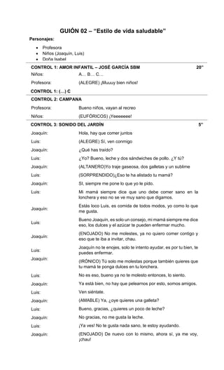 CONTROL 1: AMOR INFANTIL – JOSÉ GARCÍA SBM 20”
CONTROL 1: (…) C
CONTROL 2: CAMPANA
CONTROL 3: SONIDO DEL JARDÍN 5”
Niños:
Profesora:
Profesora:
Niños:
Joaquín:
Luis:
Joaquín:
Luis:
Joaquín:
Luis:
Joaquín:
Luis:
Joaquín:
Luis:
Joaquín:
Luis:
Joaquín:
Luis:
Joaquín:
Luis:
Joaquín:
Luis:
Joaquín:
Luis:
Joaquín:
A… B… C…
(ALEGRE) ¡Muuuy bien niños!
Bueno niños, vayan al recreo
(EUFÓRICOS) ¡Yeeeeeee!
Hola, hay que comer juntos
(ALEGRE) Sí, ven conmigo
¿Qué has traído?
¿Yo? Bueno, leche y dos sándwiches de pollo. ¿Y tú?
(ALTANERO)Yo traje gaseosa, dos galletas y un sublime
(SORPRENDIDO)¿Eso te ha alistado tu mamá?
SI, siempre me pone lo que yo le pido.
Mi mamá siempre dice que uno debe comer sano en la
lonchera y eso no se ve muy sano que digamos.
Estás loco Luis, es comida de todos modos, yo como lo que
me gusta.
Bueno Joaquín, es solo un consejo, mi mamá siempre me dice
eso, los dulces y el azúcar te pueden enfermar mucho.
(ENOJADO) No me molestes, ya no quiero comer contigo y
eso que te iba a invitar, chau.
Joaquín no te enojes, solo te intento ayudar, es por tu bien, te
puedes enfermar.
(IRÓNICO) Tú solo me molestas porque también quieres que
tu mamá te ponga dulces en tu lonchera.
No es eso, bueno ya no te molesto entonces, lo siento.
Ya está bien, no hay que pelearnos por esto, somos amigos.
Ven siéntate.
(AMABLE) Ya, ¿oye quieres una galleta?
Bueno, gracias, ¿quieres un poco de leche?
No gracias, no me gusta la leche.
¡Ya ves! No te gusta nada sano, te estoy ayudando.
(ENOJADO) De nuevo con lo mismo, ahora sí, ya me voy,
¡chau!
GUIÓN 02 – “Estilo de vida saludable”
Personajes:
 Profesora
 Niños (Joaquín, Luis)
 Doña Isabel
 
