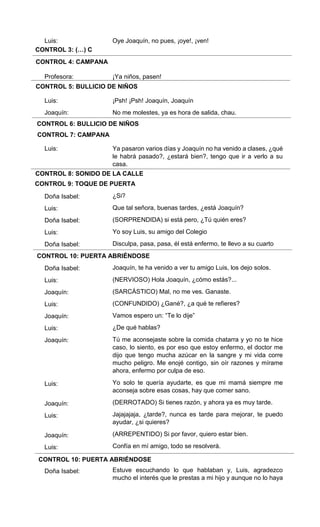 CONTROL 3: (…) C
CONTROL 4: CAMPANA
CONTROL 5: BULLICIO DE NIÑOS
CONTROL 6: BULLICIO DE NIÑOS
CONTROL 7: CAMPANA
CONTROL 8: SONIDO DE LA CALLE
CONTROL 9: TOQUE DE PUERTA
CONTROL 10: PUERTA ABRIÉNDOSE
CONTROL 10: PUERTA ABRIÉNDOSE
Luis:
Profesora:
Luis:
Joaquín:
Luis:
Doña Isabel:
Luis:
Doña Isabel:
Luis:
Doña Isabel:
Doña Isabel:
Luis:
Joaquín:
Luis:
Joaquín:
Luis:
Joaquín:
Luis:
Joaquín:
Luis:
Joaquín:
Luis:
Doña Isabel:
Oye Joaquín, no pues, ¡oye!, ¡ven!
¡Ya niños, pasen!
¡Psh! ¡Psh! Joaquín, Joaquín
No me molestes, ya es hora de salida, chau.
Ya pasaron varios días y Joaquín no ha venido a clases, ¿qué
le habrá pasado?, ¿estará bien?, tengo que ir a verlo a su
casa.
¿Si?
Que tal señora, buenas tardes, ¿está Joaquín?
(SORPRENDIDA) si está pero, ¿Tú quién eres?
Yo soy Luis, su amigo del Colegio
Disculpa, pasa, pasa, él está enfermo, te llevo a su cuarto
Joaquín, te ha venido a ver tu amigo Luis, los dejo solos.
(NERVIOSO) Hola Joaquín, ¿cómo estás?...
(SARCÁSTICO) Mal, no me ves. Ganaste.
(CONFUNDIDO) ¿Gané?, ¿a qué te refieres?
Vamos espero un: “Te lo dije”
¿De qué hablas?
Tú me aconsejaste sobre la comida chatarra y yo no te hice
caso, lo siento, es por eso que estoy enfermo, el doctor me
dijo que tengo mucha azúcar en la sangre y mi vida corre
mucho peligro. Me enojé contigo, sin oír razones y mírame
ahora, enfermo por culpa de eso.
Yo solo te quería ayudarte, es que mi mamá siempre me
aconseja sobre esas cosas, hay que comer sano.
(DERROTADO) Si tienes razón, y ahora ya es muy tarde.
Jajajajaja, ¿tarde?, nunca es tarde para mejorar, te puedo
ayudar, ¿si quieres?
(ARREPENTIDO) Si por favor, quiero estar bien.
Confía en mí amigo, todo se resolverá.
Estuve escuchando lo que hablaban y, Luis, agradezco
mucho el interés que le prestas a mi hijo y aunque no lo haya
 