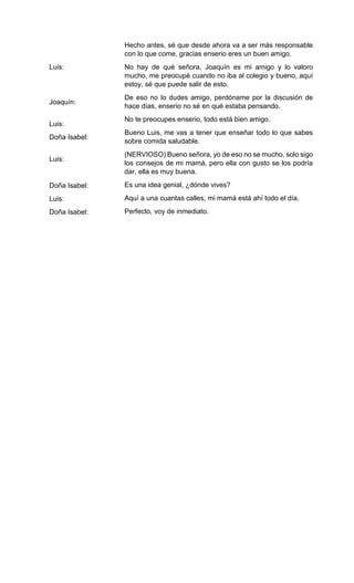 Luis:
Joaquín:
Luis:
Doña Isabel:
Luis:
Doña Isabel:
Luis:
Doña Isabel:
Hecho antes, sé que desde ahora va a ser más responsable
con lo que come, gracias enserio eres un buen amigo.
No hay de qué señora, Joaquín es mi amigo y lo valoro
mucho, me preocupé cuando no iba al colegio y bueno, aquí
estoy, sé que puede salir de esto.
De eso no lo dudes amigo, perdóname por la discusión de
hace días, enserio no sé en qué estaba pensando.
No te preocupes enserio, todo está bien amigo.
Bueno Luis, me vas a tener que enseñar todo lo que sabes
sobre comida saludable.
(NERVIOSO) Bueno señora, yo de eso no se mucho, solo sigo
los consejos de mi mamá, pero ella con gusto se los podría
dar, ella es muy buena.
Es una idea genial, ¿dónde vives?
Aquí a una cuantas calles, mi mamá está ahí todo el día.
Perfecto, voy de inmediato.
 