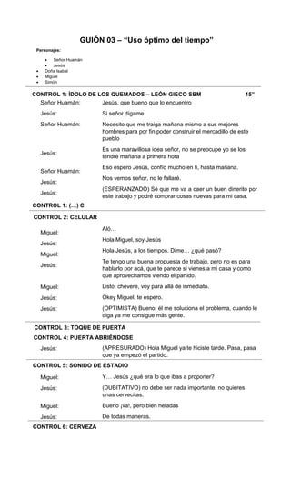 CONTROL 1: ÍDOLO DE LOS QUEMADOS – LEÓN GIECO SBM 15”
CONTROL 1: (…) C
CONTROL 2: CELULAR
CONTROL 3: TOQUE DE PUERTA
CONTROL 4: PUERTA ABRIÉNDOSE
CONTROL 5: SONIDO DE ESTADIO
CONTROL 6: CERVEZA
Señor Huamán:
Jesús:
Señor Huamán:
Jesús:
Señor Huamán:
Jesús:
Jesús:
Miguel:
Jesús:
Miguel:
Jesús:
Miguel:
Jesús:
Jesús:
Jesús:
Miguel:
Jesús:
Miguel:
Jesús:
Jesús, que bueno que lo encuentro
Si señor dígame
Necesito que me traiga mañana mismo a sus mejores
hombres para por fin poder construir el mercadillo de este
pueblo
Es una maravillosa idea señor, no se preocupe yo se los
tendré mañana a primera hora
Eso espero Jesús, confío mucho en ti, hasta mañana.
Nos vemos señor, no le fallaré.
(ESPERANZADO) Sé que me va a caer un buen dinerito por
este trabajo y podré comprar cosas nuevas para mi casa.
Aló…
Hola Miguel, soy Jesús
Hola Jesús, a los tiempos. Dime… ¿qué pasó?
Te tengo una buena propuesta de trabajo, pero no es para
hablarlo por acá, que te parece si vienes a mi casa y como
que aprovechamos viendo el partido.
Listo, chévere, voy para allá de inmediato.
Okey Miguel, te espero.
(OPTIMISTA) Bueno, él me soluciona el problema, cuando le
diga ya me consigue más gente.
(APRESURADO) Hola Miguel ya te hiciste tarde. Pasa, pasa
que ya empezó el partido.
Y… Jesús ¿qué era lo que ibas a proponer?
(DUBITATIVO) no debe ser nada importante, no quieres
unas cervecitas.
Bueno ¡va!, pero bien heladas
De todas maneras.
GUIÓN 03 – “Uso óptimo del tiempo”
Personajes:
 Señor Huamán
 Jesús
 Doña Isabel
 Miguel
 Simón
 