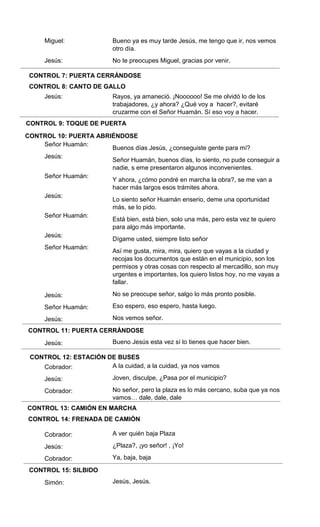 CONTROL 7: PUERTA CERRÁNDOSE
CONTROL 8: CANTO DE GALLO
CONTROL 9: TOQUE DE PUERTA
CONTROL 10: PUERTA ABRIÉNDOSE
CONTROL 11: PUERTA CERRÁNDOSE
CONTROL 12: ESTACIÓN DE BUSES
CONTROL 13: CAMIÓN EN MARCHA
CONTROL 14: FRENADA DE CAMIÓN
CONTROL 15: SILBIDO
Miguel:
Jesús:
Jesús:
Señor Huamán:
Jesús:
Señor Huamán:
Jesús:
Señor Huamán:
Jesús:
Señor Huamán:
Jesús:
Señor Huamán:
Jesús:
Jesús:
Cobrador:
Jesús:
Cobrador:
Cobrador:
Jesús:
Cobrador:
Simón:
Bueno ya es muy tarde Jesús, me tengo que ir, nos vemos
otro día.
No te preocupes Miguel, gracias por venir.
Rayos, ya amaneció. ¡Noooooo! Se me olvidó lo de los
trabajadores, ¿y ahora? ¿Qué voy a hacer?, evitaré
cruzarme con el Señor Huamán. Sí eso voy a hacer.
Buenos días Jesús, ¿conseguiste gente para mí?
Señor Huamán, buenos días, lo siento, no pude conseguir a
nadie, s eme presentaron algunos inconvenientes.
Y ahora, ¿cómo pondré en marcha la obra?, se me van a
hacer más largos esos trámites ahora.
Lo siento señor Huamán enserio, deme una oportunidad
más, se lo pido.
Está bien, está bien, solo una más, pero esta vez te quiero
para algo más importante.
Dígame usted, siempre listo señor
Así me gusta, mira, mira, quiero que vayas a la ciudad y
recojas los documentos que están en el municipio, son los
permisos y otras cosas con respecto al mercadillo, son muy
urgentes e importantes, los quiero listos hoy, no me vayas a
fallar.
No se preocupe señor, salgo lo más pronto posible.
Eso espero, eso espero, hasta luego.
Nos vemos señor.
Bueno Jesús esta vez sí lo tienes que hacer bien.
A la cuidad, a la cuidad, ya nos vamos
Joven, disculpe, ¿Pasa por el municipio?
No señor, pero la plaza es lo más cercano, suba que ya nos
vamos… dale, dale, dale
A ver quién baja Plaza
¿Plaza?, ¡yo señor! , ¡Yo!
Ya, baja, baja
Jesús, Jesús.
 