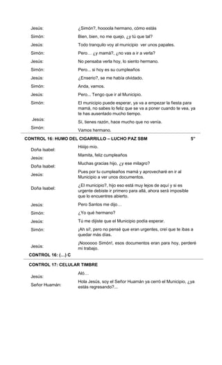 CONTROL 16: HUMO DEL CIGARRILLO – LUCHO PAZ SBM 5”
CONTROL 16: (…) C
CONTROL 17: CELULAR TIMBRE
Jesús:
Simón:
Jesús:
Simón:
Jesús:
Simón:
Jesús:
Simón:
Jesús:
Simón:
Jesús:
Simón:
Doña Isabel:
Jesús:
Doña Isabel:
Jesús:
Doña Isabel:
Jesús:
Simón:
Jesús:
Simón:
Jesús:
Jesús:
Señor Huamán:
¿Simón?, hoooola hermano, cómo estás
Bien, bien, no me quejo, ¿y tú que tal?
Todo tranquilo voy al municipio ver unos papales.
Pero… ¿y mamá?, ¿no vas a ir a verla?
No pensaba verla hoy, lo siento hermano.
Pero... si hoy es su cumpleaños
¿Enserio?, se me había olvidado.
Anda, vamos.
Pero... Tengo que ir al Municipio.
El municipio puede esperar, ya va a empezar la fiesta para
mamá, no sabes lo feliz que se va a poner cuando te vea, ya
te has ausentado mucho tiempo.
Sí, tienes razón, hace mucho que no venía.
Vamos hermano.
Hiiiijo mío.
Mamita, feliz cumpleaños
Muchas gracias hijo, ¿y ese milagro?
Pues por tu cumpleaños mamá y aprovecharé en ir al
Municipio a ver unos documentos.
¿El municipio?, hijo eso está muy lejos de aquí y si es
urgente debiste ir primero para allá, ahora será imposible
que lo encuentres abierto.
Pero Santos me dijo…
¿Yo qué hermano?
Tú me dijiste que el Municipio podía esperar.
¡Ah sí!, pero no pensé que eran urgentes, creí que te ibas a
quedar más días.
¡Noooooo Simón!, esos documentos eran para hoy, perderé
mi trabajo.
Aló…
Hola Jesús, soy el Señor Huamán ya cerró el Municipio, ¿ya
estás regresando?...
 