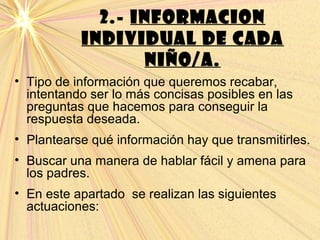 2.- INFORMACION
INDIVIDUAL DE CADA
NIÑO/A.
• Tipo de información que queremos recabar,
intentando ser lo más concisas posibles en las
preguntas que hacemos para conseguir la
respuesta deseada.
• Plantearse qué información hay que transmitirles.
• Buscar una manera de hablar fácil y amena para
los padres.
• En este apartado se realizan las siguientes
actuaciones:
 