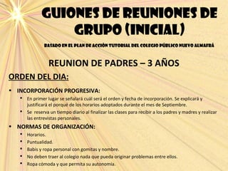 Guiones de reuniones de
grupo (inicial)
basado en el plan de acción tutorial del colegio público nuevo almafrá
REUNION DE PADRES – 3 AÑOS
ORDEN DEL DIA:
• INCORPORACIÓN PROGRESIVA:
 En primer lugar se señalará cuál será el orden y fecha de incorporación. Se explicará y
justificará el porqué de los horarios adoptados durante el mes de Septiembre.
 Se reserva un tiempo diario al finalizar las clases para recibir a los padres y madres y realizar
las entrevistas personales.
• NORMAS DE ORGANIZACIÓN:
 Horarios.
 Puntualidad.
 Babis y ropa personal con gomitas y nombre.
 No deben traer al colegio nada que pueda originar problemas entre ellos.
 Ropa cómoda y que permita su autonomía.
 