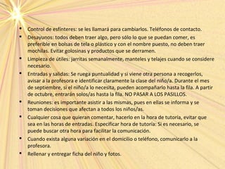  Control de esfínteres: se les llamará para cambiarlos. Teléfonos de contacto.
 Desayunos: todos deben traer algo, pero sólo lo que se puedan comer, es
preferible en bolsas de tela o plástico y con el nombre puesto, no deben traer
mochilas. Evitar golosinas y productos que se derramen.
 Limpieza de útiles: jarritas semanalmente, manteles y telajes cuando se considere
necesario.
 Entradas y salidas: Se ruega puntualidad y si viene otra persona a recogerlos,
avisar a la profesora e identificar claramente la clase del niño/a. Durante el mes
de septiembre, si el niño/a lo necesita, pueden acompañarlo hasta la fila. A partir
de octubre, entrarán solos/as hasta la fila. NO PASAR A LOS PASILLOS.
 Reuniones: es importante asistir a las mismas, pues en ellas se informa y se
toman decisiones que afectan a todos los niños/as.
 Cualquier cosa que quieran comentar, hacerlo en la hora de tutoría, evitar que
sea en las horas de entradas. Especificar hora de tutoría: Si es necesario, se
puede buscar otra hora para facilitar la comunicación.
 Cuando exista alguna variación en el domicilio o teléfono, comunicarlo a la
profesora.
 Rellenar y entregar ficha del niño y fotos.
 