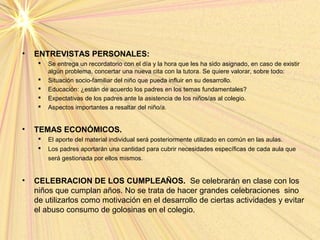• ENTREVISTAS PERSONALES:
 Se entrega un recordatorio con el día y la hora que les ha sido asignado, en caso de existir
algún problema, concertar una nueva cita con la tutora. Se quiere valorar, sobre todo:
 Situación socio-familiar del niño que pueda influir en su desarrollo.
 Educación: ¿están de acuerdo los padres en los temas fundamentales?
 Expectativas de los padres ante la asistencia de los niños/as al colegio.
 Aspectos importantes a resaltar del niño/a.
• TEMAS ECONÓMICOS.
 El aporte del material individual será posteriormente utilizado en común en las aulas.
 Los padres aportarán una cantidad para cubrir necesidades específicas de cada aula que
será gestionada por ellos mismos.
• CELEBRACION DE LOS CUMPLEAÑOS. Se celebrarán en clase con los
niños que cumplan años. No se trata de hacer grandes celebraciones sino
de utilizarlos como motivación en el desarrollo de ciertas actividades y evitar
el abuso consumo de golosinas en el colegio.
 
