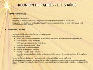 REUNIÓN DE PADRES - E. I. 5 AÑOS
• TEMAS ECONÓMICOS
 MATERIAL INDIVIDUAL.
 El aporte de material individual será posteriormente utilizado en común en las aulas.
 Los padres aportarán una cantidad para cubrir necesidades específicas de cada aula, la cual será
gestionada por ellos mismos.
• COMIENZO DE CURSO
 Comentar incidencias: niños/as nuevos, aula nueva...
 Recordatorio de normas:
• Insistir en la puntualidad y faltas de asistencia, necesidad de traer justificación por escrito.
• Revisión de los temas de hábitos.
• Babis y chaquetas con cintas y nombres
• Recordar día de Gimnasia y Sala
• Celebración de los cumpleaños.
• Dejarles que hagan la fila solos.
• Evitar los líquidos en los almuerzos.
• Recordar la necesidad de trabajar conjuntamente las normas de comportamiento dentro y fuera
del aula.
 Concretar horario de tutoría y aconsejar entrevistas periódicas con la profesora.
 Circulares y autorizaciones, insistir en la necesidad de leerlas con detenimiento y que se respeten las
fechas límite para entregarlas. Los niños sin autorización para una actividad no podrán participar en la
misma.
 