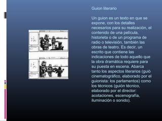 Guion literario
Un guion es un texto en que se
expone, con los detalles
necesarios para su realización, el
contenido de una película,
historieta o de un programa de
radio o televisión, también las
obras de teatro. Es decir, un
escrito que contiene las
indicaciones de todo aquello que
la obra dramática requiere para
su puesta en escena. Abarca
tanto los aspectos literarios (guió
cinematográfico, elaborado por el
guionista: los parlamentos) como
los técnicos (guión técnico,
elaborado por el director:
acotaciones, escenografía,
iluminación o sonido).
 
