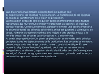 Las diferencias más notorias entre los tipos de guiones son :
El guión literario, las escenas no se numeran. La numeración de las escenas
se realiza al transformarlo en el guión de producción.
La motivación detrás de esto es que un guión cinematográfico tiene muchas
reescrituras. Es muy común eliminar y reorganizar las escenas, al igual que
agregar nuevas. Consecuentemente, agregar o eliminar una escena implicaría
re-enumerar todas las escenas posteriores. (nota del guionista y La mayoría de
veces, numerar las escenas conlleva una mejora y una práctica eficaz, a la
hora de buscar las escenas para corregirlas y / o suprimirlas).
Al entrar en preproducción, el guión de producción se convierte en la principal
guía para todos los departamentos de la producción. Las escenas se numeran,
de modo que cada una tenga un único número que las identifique. En ese
momento el guión se “bloquea”; queriendo decir que así las escenas se
reorganicen o se eliminen, seguirán siendo identificadas con el número que se
les asignó. Cuando se agrega una escena nueva a un guión de producción, su
numeración sigue una nomenclatura particular.
 
