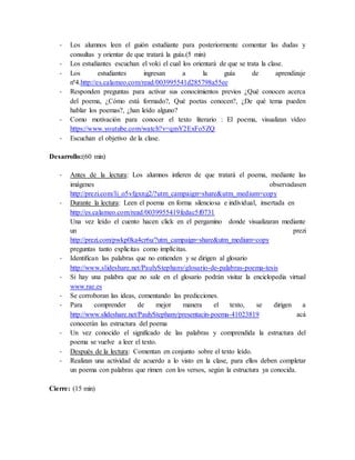 - Los alumnos leen el guión estudiante para posteriormente comentar las dudas y 
consultas y orientar de que tratará la guía.(5 min) 
- Los estudiantes escuchan el voki el cual los orientará de que se trata la clase. 
- Los estudiantes ingresan a la guía de aprendizaje 
nº4.http://es.calameo.com/read/003995541d285798a55ee 
- Responden preguntas para activar sus conocimientos previos ¿Qué conocen acerca 
del poema, ¿Cómo está formado?, Qué poetas conocen?, ¿De qué tema pueden 
hablar los poemas?, ¿han leído alguno? 
- Como motivación para conocer el texto literario : El poema, visualizan vídeo 
https://www.youtube.com/watch?v=qmY2ExFo5ZQ 
- Escuchan el objetivo de la clase. 
Desarrollo:(60 min) 
- Antes de la lectura: Los alumnos infieren de que tratará el poema, mediante las 
imágenes observadasen 
http://prezi.com/li_o5vfgxng2/?utm_campaign=share&utm_medium=copy 
- Durante la lectura: Leen el poema en forma silenciosa e individual, insertada en 
http://es.calameo.com/read/0039955419fedac5f0731 
Una vez leído el cuento hacen click en el pergamino donde visualizaran mediante 
un prezi 
http://prezi.com/pwkp0ka4cr6u/?utm_campaign=share&utm_medium=copy 
preguntas tanto explicitas como implícitas. 
- Identifican las palabras que no entienden y se dirigen al glosario 
http://www.slideshare.net/PaulyStephany/glosario-de-palabras-poema-tesis 
- Si hay una palabra que no sale en el glosario podrán visitar la enciclopedia virtual 
www.rae.es 
- Se corroboran las ideas, comentando las predicciones. 
- Para comprender de mejor manera el texto, se dirigen a 
http://www.slideshare.net/PaulyStephany/presentacin-poema-41023819 acá 
conocerán las estructura del poema 
- Un vez conocido el significado de las palabras y comprendida la estructura del 
poema se vuelve a leer el texto. 
- Después de la lectura: Comentan en conjunto sobre el texto leído. 
- Realizan una actividad de acuerdo a lo visto en la clase, para ellos deben completar 
un poema con palabras que rimen con los versos, según la estructura ya conocida. 
Cierre: (15 min) 
 