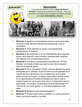 174
I. Momento 1: Aporta tus conocimientos previos al inicio de la clase,
recuerda lo más relevante del periodo entreguerras y que lo
caracterizo.
II. Momento 2: Toma atención en clases a las instrucciones
entregadas por el profesor.
III. Momento 3: Se comienzan a ver los antecedentes de la segunda
guerra, toma atención, opina, analiza y relaciona este contenido
con relación a tus conocimientos previos.
IV. Momento 4: Comienza la presentación de la Película: “El Gran
Dictador” de Charles Chaplin que explica cómo fue la situación
antes de la segunda guerra
V. Momento 5: Se te entregaran 3 Guías, mira con atención las guías
entregadas por tu profesor, la primera tiene que ser guardada en tu
carpeta del ramo de historia o en tu cuaderno no se te puede
perder ya que con la guía: conceptos, personajes y hechos claves
de la segunda guerra mundial se trabajara con ella en toda la
unidad al igual que con la guía: Cine como un Instrumento para el
aprendizaje. La otra guía, se trata de la Guía de Aprendizaje N°1
“Vientos de una nueva guerra”, la cual será trabajada en esta
clase.
VI. Momento 6: Realiza la guía de aprendizaje N°1.
VII. Momento 7: Revisa la guía entre tu profesor y tu curso, aporta tus
ideas y opiniones respecto a la clase.
Activación Bienvenidos
A la propuesta didáctica sobre la Segunda Guerra
Mundial, en esta guía encontraras información sobre que
sucedía en el mundo antes de estallar el conflicto conocido
como Los Antecedentes y Causas.
 