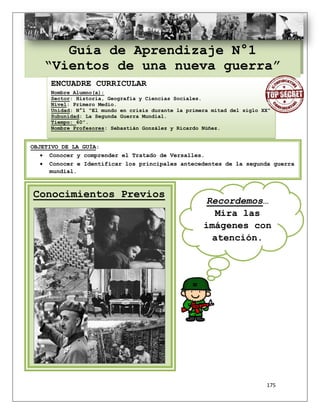 175
Guía de Aprendizaje N°1
“Vientos de una nueva guerra”
ENCUADRE CURRICULAR
Nombre Alumno(a):
Sector: Historia, Geografía y Ciencias Sociales.
Nivel: Primero Medio.
Unidad: N°1 “El mundo en crisis durante la primera mitad del siglo XX”
Subunidad: La Segunda Guerra Mundial.
Tiempo: 60”.
Nombre Profesores: Sebastián González y Ricardo Núñez.
OBJETIVO DE LA GUÍA:
 Conocer y comprender el Tratado de Versalles.
 Conocer e Identificar los principales antecedentes de la segunda guerra
mundial.
Conocimientos Previos
Recordemos…
Mira las
imágenes con
atención.
 
