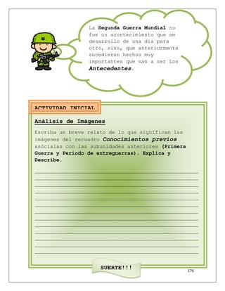 176
La Segunda Guerra Mundial no
fue un acontecimiento que se
desarrollo de una día para
otro, sino, que anteriormente
sucedieron hechos muy
importantes que van a ser Los
Antecedentes.
Análisis de Imágenes
Escriba un breve relato de lo que significan las
imágenes del recuadro Conocimientos previos
asócialas con las subunidades anteriores (Primera
Guerra y Periodo de entreguerras). Explica y
Describe.
_____________________________________________________
_____________________________________________________
_____________________________________________________
_____________________________________________________
_____________________________________________________
_____________________________________________________
_____________________________________________________
_____________________________________________________
_____________________________________________________
_____________________________________________________
_____________________________________________________
_____________________________________________________
_____________________________________________________
SUERTE!!!
ACTIVIDAD INICIAL
 