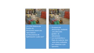 ¿Un SGA (Sistema de
Gestión de
Almacenes) posee dos
tipos básicos
de Mecanismos de
Optimización cuales son?
• El espacio de
almacenaje, mediante
una adecuada
gestión de
ubicaciones
• Los movimientos o
flujos de material, bien
sean éstos realizados
por máquinas o por
operarios.
 