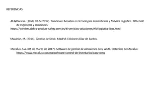REFERENCIAS
AT4Wireless. (10 de 02 de 2017). Soluciones basadas en Tecnologías Inalámbricas y Móviles Logística. Obtenido
de Ingeniería y soluciones:
https://wireless.dekra-product-safety.com/es/ti-servicios-soluciones/rfid-logistica-ibox.html
Mauleón, M. (2014). Gestión de Stock. Madrid: Ediciones Díaz de Santos.
Mecalux, S.A. (06 de Marzo de 2017). Software de gestión de almacenes Easy WMS. Obtenido de Mecalux:
https://www.mecalux.com.mx/software-control-de-inventarios/easy-wms
 