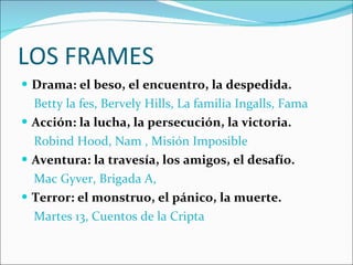 LOS FRAMES Drama: el beso, el encuentro, la despedida. Betty la fes, Bervely Hills, La familia Ingalls, Fama Acción: la lucha, la persecución, la victoria. Robind Hood, Nam , Misión Imposible Aventura: la travesía, los amigos, el desafío. Mac Gyver, Brigada A,  Terror: el monstruo, el pánico, la muerte. Martes 13, Cuentos de la Cripta 