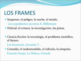 LOS FRAMES Suspenso: el peligro, la noche, el miedo. Los expedientes secretos X, Millenium Policial: el crimen, la investigación, las pistas. Ciencia ficción: la tecnología, el problema científico, el futuro. Los Invasores, Invasión V , Comedia: el malentendido, el ridículo, la simpatía. Extraña Pareja, La Niñera, Friends  