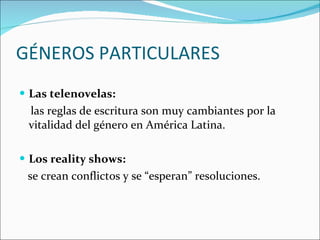GÉNEROS PARTICULARES Las telenovelas:  las reglas de escritura son muy cambiantes por la vitalidad del género en América Latina.  Los reality shows: se crean conflictos y se “esperan” resoluciones.  