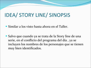 IDEA/ STORY LINE/ SINOPSIS Similar a los visto hasta ahora en el Taller. Salvo que cuando ya se trata de la Story line de una serie, en el conflicto del programa del día , ya se incluyen los nombres de los personajes que se tienen muy bien identificados.  