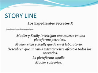 STORY LINE Los Expedientes Secretos X  (escribir todo en forma contínua) Mudler y Scully investigan una muerte en una plataforma petrolera.  Mudler viaja y Scully queda en el laboratorio. Descubren que un virus extraterrestre afectó a todos los operarios. La plataforma estalla.  Mudler sobrevive.  