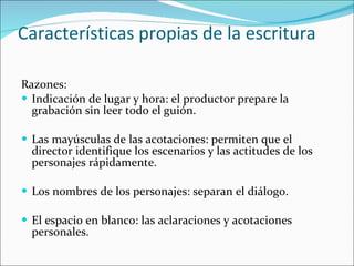 Características propias de la escritura Razones:  Indicación de lugar y hora: el productor prepare la grabación sin leer todo el guión. Las mayúsculas de las acotaciones: permiten que el director identifique los escenarios y las actitudes de los personajes rápidamente.  Los nombres de los personajes: separan el diálogo. El espacio en blanco: las aclaraciones y acotaciones personales.  