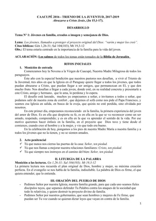 CAACUPÉ 2016 - TRIENIO DE LA JUVENTUD, 2017-2019
Abrazarse a Cristo Jesús, (Jn 15,1-17).
DESARROLLO
Tema Nº 1: Jóvenes en familia, creados a imagen y semejanza de Dios.
Lema: Los jóvenes, llamados a proteger el proyecto original del Dios: “varón y mujer los creó”.
Citas bíblicas: Gén 1,26-31; Sal 104(103); Mt 19,3-12
Obs.: El tema estaría centrado en la importancia de la familia para la vida del joven.
ACLARACIÓN: Los salmos de todos los temas están tomados de la Biblia de Jerusalén.
RITOS INICIALES
1. Monición de entrada
Comenzamos hoy la Novena a la Virgen de Caacupé, Nuestra Madre Milagrosa de todos los
paraguayos.
Este año con la especial bendición que nuestros pastores nos desafían, a vivir el Trienio de
la Juventud, tres años en que la Iglesia en el Paraguay quiere llegar a todos los jóvenes, que todos
puedan abrazarse a Cristo, que puedan llegar a ser amigos, que permanezcan en El, y que den
mucho fruto. Nos desafían a llegar a cada joven, donde esté, en su realidad concreta y presentarle a
este Cristo, amigo y hermano, que lo ama, lo perdona y lo espera.
El desafío está lanzado, muchos ya empezamos a soñar, e invitamos a todos a soñar, que
podamos salir de nuestra zona de confort , que dejemos el sofá como nos pide el Papa Francisco, y
seamos esa Iglesia en salida, en busca de la oveja, que quizás no esté perdida, sino olvidada por
nosotros.
En este primer día, empezamos reconociendo en la familia, la primera experiencia del joven
del amor de Dios. Es en ella que despierta su fe, es en ella en la que se va reconocer como un ser
amado, respetado, comprendido; y es en ella en la que va aprender el sentido de la vida. Por ese
motivo queremos hacer énfasis en la familia, en el proyecto que Dios tuvo y tiene desde el
comienzo, cuando creo al hombre y a la mujer, y vio que todo era bueno.
En la celebración de hoy, pongamos a los pies de nuestra Madre María a nuestra familia y a
todos los jóvenes que no la tienen, y no se sienten amados.
2. Acto penitencial
 Tú que nunca nos cierras las puertas de la casa: Señor, ten piedad.
 Tú que nos llamas a mejorar nuestra relaciones familiares: Cristo, ten piedad.
 Tú que siempre nos instruyes en el camino del bien: Señor, ten piedad.
II. LITURGIA DE LA PALABRA
Monición a las lecturas. Gn 1,26-31; Sal 104(103); Mt 19,3-12
La primera lectura nos recuerda el plan original de Dios, hombre y mujer, su máxima creación
perfecta. En el evangelio se nos habla de la familia, indisoluble. La palabra de Dios es firme, el que
quiera entender, que lo entienda.
III. ORACIÓN DEL PUEBLO DE DIOS
- Pedimos Señor por nuestra Iglesia, nuestra familia grande, para que cada uno seamos fieles
discípulos tuyos, que sepamos defender Tu Palabra contra los ataques de la sociedad que
todo lo relativiza, y quiere destruir tu proyecto divino de familia.
- Pedimos Señor por nuestros gobernantes, que sean hombres y mujeres de Fe firme, que
puedan ser Tu voz cuando se quieran dictar leyes que vayan en contra de la familia.
1
 