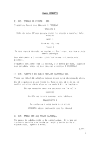 1
Guion HUGUITO
1) EXT. CALLES DE CIUDAD - DÍA
Transito. Gente que discute 3 PERONAS
TAXISTA 1
Hijo de puta déjame pasar, quien te enseño a manejar dale
movete,
MOTO 1
Pasa en zig zag
COCHE 2
Te das cuenta después se quejan si los tocas, son una mierda
estos pendejos
Nos acercamos a 2 coches todos nos echan sin decir una
palabra.
Seguimos caminando por la ciudad, sin rumbo precisó, algunos
nos saludan, otros no nos prestan atención 2 PERSONAS
4) EXT. FUENTE 9 DE JULIO REPLICA CATARTAS-DIA
Vemos un niño( 12 años)en primer plano está observando algo.
En el siguiente plano vemos la fuente con el niño en el
medio, el niño tiene algo en su mano ( Kit de Lapices)
En ese momento pasa una persona por la calle
HUGUITO
Perdón me quiere comprar unos Lápices
TRANSEUNTE 1
No contesta y mira para otro sitio
HUGUITO sigue caminando por la ciudad
6) EXT. CALLE DIA SAN TELMO CATEDRAL
Un grupo de adolescente a la expectativa. Un grupo de
turistas escucha una banda de tango y sacan fotos al
espectáculo, ajenos a todo.
(Cont)
 