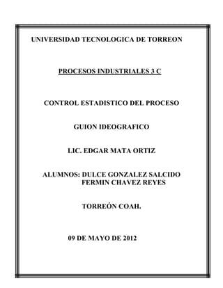 UNIVERSIDAD TECNOLOGICA DE TORREON



      PROCESOS INDUSTRIALES 3 C



  CONTROL ESTADISTICO DEL PROCESO


         GUION IDEOGRAFICO


        LIC. EDGAR MATA ORTIZ


  ALUMNOS: DULCE GONZALEZ SALCIDO
           FERMIN CHAVEZ REYES


           TORREÓN COAH.



        09 DE MAYO DE 2012
 