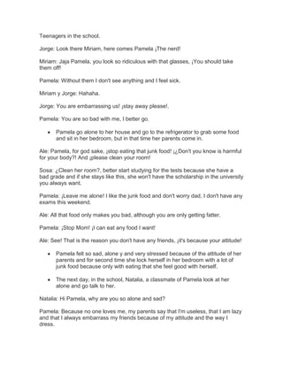 Teenagers in the school.<br />Jorge: Look there Miriam, here comes Pamela ¡The nerd!<br />Miriam: Jaja Pamela, you look so ridiculous with that glasses, ¡You should take them off!<br />Pamela: Without them I don't see anything and I feel sick.<br />Miriam y Jorge: Hahaha.<br />Jorge: You are embarrassing us! ¡stay away please!.<br />Pamela: You are so bad with me, I better go.<br />Pamela go alone to her house and go to the refrigerator to grab some food and sit in her bedroom, but in that time her parents come in.<br />Ale: Pamela, for god sake, ¡stop eating that junk food! ¡¿Don't you know is harmful for your body?! And ¡please clean your room!<br />Sosa: ¿Clean her room?, better start studying for the tests because she have a bad grade and if she stays like this, she won't have the scholarship in the university you always want. <br />Pamela: ¡Leave me alone! I like the junk food and don't worry dad, I don't have any exams this weekend.<br />Ale: All that food only makes you bad, although you are only getting fatter.<br />Pamela: ¡Stop Mom! ¡I can eat any food I want!<br />Ale: See! That is the reason you don't have any friends, ¡it's because your attitude!<br />Pamela felt so sad, alone y and very stressed because of the attitude of her parents and for second time she lock herself in her bedroom with a lot of junk food because only with eating that she feel good with herself.<br />The next day, in the school, Natalia, a classmate of Pamela look at her alone and go talk to her.<br />Natalia: Hi Pamela, why are you so alone and sad?<br />Pamela: Because no one loves me, my parents say that I'm useless, that I am lazy and that I always embarrass my friends because of my attitude and the way I dress.<br />Natalia: But, ¿Why your parents and friends say that about you?<br />Pamela:  My parents say those things because I am always lying around eating junk food and because I have bad grades and my friends because I wear glasses and read books at the library all the time.<br />Natalia:  Mm… well, eating junk food and lying around all the time is not good, reading is great, but giving ourselves time to have fun and hang out with friends is also necessary.<br />Pamela:  See? You also think everything I do is wrong, I am tired of it! I’ll rather leave than listen to more of this.<br />Pamela goes to her classroom while Natalia stays thinking, she then sees Elisa; a very athletic girl that likes to eat healthy food. She walks toward her.<br />Natalia: Hello Elisa.<br />Elisa: Hello Natalia, what’s up?<br />Natalia: I want to know if you can help me in something...<br />Elisa: Mm let me see, what do you want?<br />Natalia: Look Elisa, ¿Do you know Pamela?<br />Elisa: ¿The nerd? Yes of course…<br />Natalia: Well, she is a good person ¿right?, just like you and me she has the right of being happy and I want your help to teach her eat healthy and do some exercise, meanwhile I will teach her to have fun, ¿can you help me?<br />Elisa: Okay, I will help you ¡Let's go!<br />Natalia and Elisa go with Pamela to convince her to do a good change in her life.<br />Natalia: Pamela, Elisa and I want to help you being happy.<br />Pamela: No one can help me, ¡no one loves me!<br />Elisa: We love you and I want to help you to understand to eat good and do exercise for you have a healthy body and you feel good with you.<br />Pamela: Ok, I don’t lose anything trying.<br />Elisa teach Pamela the healthy food that she need eat, meanwhile Natalia go to talk with her parents.<br />Natalia: Hi gentleman, I am a school classmate of your daughter Pamela, Elisa and I want to help Pamela for she eat healthy food and do exercise, but we need your help, ¡supporting her and not pressing!, can I count with your help?<br />Ale and Sosa: Sure yes!<br />Natalia go with Pamela and starts explain that is good enjoy too, meanwhile Elisa go with her friends.<br />Elisa: Hi Jorge, hi Miriam.<br />Jorge and Miriam: ¡Hi Elisa!<br />Elisa: Hey, I want to talk with you.<br />Jorge and Miriam: What’s happened Elisa?<br />Elisa: ¿Do you remembered your classmate Pamela?<br />Jorge and Miriam: The nerd? ¡Sure yes! Hahaha.<br />Elisa: Well, Natalia and I want to Pamela be a happy person and we teach her to enjoy and don’t spend all the day reading books, and eat healthy and not the dump that she eat normally, but we need your supporting her and leave the insults and don’t disturb her, can I count with your help?<br />Jorge and Miriam: ¡Yes!<br />Elisa: And I need that you go with her and apologize with her for all that your do.<br />Jorge and Miriam: Well…<br />Elisa, Jorge and Miriam go with Pamela and Natalia.<br />Jorge: Hey Pamela, we want to apologize with you.<br />Miriam: Yes, for all that we say to you.<br />Jorge: Now, we know that we are bad and we don’t do it again.<br />Miriam: ¡We promise you!<br />Elisa: Look it guys, insult someone for the way they are or for her clothes it’s not good, because that is discrimination and you don’t want that someone discriminates for the way that you are, so, apologize with Pamela was the best that you are, and I hope that everyone be friends.<br />After 2 months, Pamela out exercising, eating healthy food and close to her, her friends Jorge, Natalia, Elisa and Miriam.<br />The END<br />