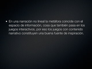 En una narración no lineal la metáfora coincide con el
espacio de información, cosa que también pasa en los
juegos interactivos, por eso los juegos con contenido
narrativo constituyen una buena fuente de inspiración.
 
