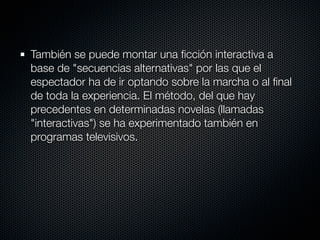También se puede montar una ﬁcción interactiva a
base de "secuencias alternativas" por las que el
espectador ha de ir optando sobre la marcha o al ﬁnal
de toda la experiencia. El método, del que hay
precedentes en determinadas novelas (llamadas
"interactivas") se ha experimentado también en
programas televisivos.
 