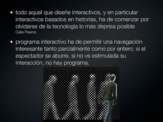 todo aquel que diseñe interactivos, y en particular
interactivos basados en historias, ha de comenzar por
olvidarse de la tecnología lo más deprisa posible
Celia Pearce

programa interactivo ha de permitir una navegación
interesante tanto parcialmente como por entero; si el
espectador se aburre, si no ve estimulada su
interacción, no hay programa.
 