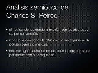 Análisis semiótico de
Charles S. Peirce
 símbolos: signos donde la relación con los objetos se
 da por convención.
 iconos: signos donde la relación con los objetos se da
 por semblanza o analogía.
 índices: signos donde la relación con los objetos se da
 por implicación o contigüedad.
 