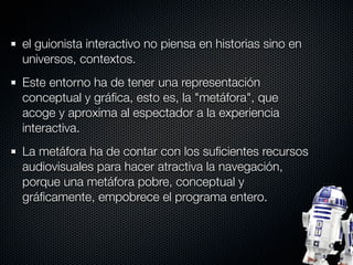 el guionista interactivo no piensa en historias sino en
universos, contextos.
Este entorno ha de tener una representación
conceptual y gráﬁca, esto es, la "metáfora", que
acoge y aproxima al espectador a la experiencia
interactiva.
La metáfora ha de contar con los suﬁcientes recursos
audiovisuales para hacer atractiva la navegación,
porque una metáfora pobre, conceptual y
gráﬁcamente, empobrece el programa entero.
 