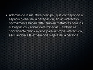 Además de la metáfora principal, que corresponde al
espacio global de la navegación, en un interactivo
normalmente hacen falta también metáforas para los
subespacios y zonas determinadas. También es
conveniente deﬁnir alguna para la propia interacción,
asociándola a la experiencia viajera de la persona.
 