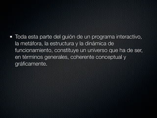 Toda esta parte del guión de un programa interactivo,
la metáfora, la estructura y la dinámica de
funcionamiento, constituye un universo que ha de ser,
en términos generales, coherente conceptual y
gráﬁcamente.
 