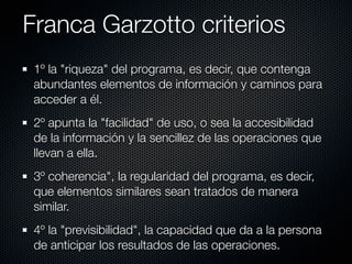 Franca Garzotto criterios
 1º la "riqueza" del programa, es decir, que contenga
 abundantes elementos de información y caminos para
 acceder a él.
 2º apunta la "facilidad" de uso, o sea la accesibilidad
 de la información y la sencillez de las operaciones que
 llevan a ella.
 3º coherencia", la regularidad del programa, es decir,
 que elementos similares sean tratados de manera
 similar.
 4º la "previsibilidad", la capacidad que da a la persona
 de anticipar los resultados de las operaciones.
 