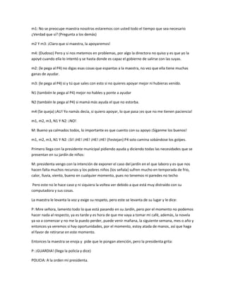 m1: No se preocupe maestra nosotras estaremos con usted todo el tiempo que sea necesario
¿Verdad que si? (Pregunta a los demás)
m2 Y m3: ¡Claro que si maestra, la apoyaremos!
m4: (Dudoso) Pero y si nos metemos en problemas, por algo la directora no quiso y es que yo la
apoyé cuando ella lo intentó y se hasta donde es capaz el gobierno de salirse con las suyas.
m2: (le pega al P4) no digas esas cosas que espantas a la maestra, no vez que ella tiene muchas
ganas de ayudar.
m3: (le pega al P4) si y tú que sales con esto si no quieres apoyar mejor ni hubieras venido.
N1 (también le pega al P4) mejor no hables y ponte a ayudar
N2 (también le pega al P4) si mamá más ayuda el que no estorba.
m4 (Se queja) ¡AU! Yo namás decía, si quiero apoyar, lo que pasa ¡es que no me tienen paciencia!
m1, m2, m3, N1 Y N2: ¡NO!
M: Bueno ya calmados todos, lo importante es que cuento con su apoyo ¡Síganme los buenos!
m1, m2, m3, N1 Y N2: ¡SI! ¡HE! ¡HE! ¡HE! ¡HE! (Festejan) P4 solo camina sobándose los golpes.
Primero llega con la presidente municipal pidiendo ayuda y diciendo todas las necesidades que se
presentan en su jardín de niños:
M: presidenta vengo con la intención de exponer el caso del jardín en el que laboro y es que nos
hacen falta muchos recursos y los pobres niños (los señala) sufren mucho en temporada de frio,
calor, lluvia, viento, bueno en cualquier momento, pues no tenemos ni paredes no techo
Pero este no le hace caso y ni siquiera la voltea ver debido a que está muy distraído con su
computadora y sus cosas.
La maestra le levanta la voz y exige su respeto, pero este se levanta de su lugar y le dice:
P: Mire señora, lamento todo lo que está pasando en su Jardín, pero por el momento no podemos
hacer nada al respecto, ya es tarde y es hora de que me vaya a tomar mi café, además, la novela
ya va a comenzar y no me la puedo perder, puede venir mañana, la siguiente semana, mes o año y
entonces ya veremos si hay oportunidades, por el momento, estoy atada de manos, así que haga
el favor de retirarse en este momento.
Entonces la maestra se enoja y pide que le pongan atención, pero la presidenta grita:
P: ¡GUARDIA! (llega la policía y dice)
POLICIA: A la orden mi presidenta.
 