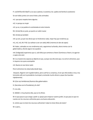 P: ¡LLEVATELA DE AQUÍ! ( y la saca a jalones, la avienta y los padres de familia la sostienen)
Se van todos juntos con caras tristes y des animados:
m1: que poco respeto tiene algunos
m2: ni porque es mujer
m3: ya se, si yo pudiera la cacheteaba en este instante
N1: (triste) No es justo, yo quería un salón nuevo
N2: (triste) yo también
m4: ya ven, yo por eso decía que no hiciéramos nada, mejor hay que rendirnos ya.
m1, m2, m3, N1 Y N2: (Lo voltean a ver con odio) ¡NO¡ (mientras le dan de sapes)
M: haber, calmados no nos rendiremos aún, seguiremos luchando, ahora iremos con la
gobernadora, ella de seguro nos ayudará.
m4: (Indignada) esperemos que si, solo falta que comience a llover (Comienza a llover y lo agarran
a sapes otra vez)
M: ( La maestra los separa) ya déjenla en paz, aunque sea ella está aquí, no como la directora, que
ni siquiera nos quiso acompañar
m3: Bueno en eso tiene razón
Pero la directora los observaba desde lejos.
Después, llegaron con la gobernadora, pero cuál fue su sorpresa, al ver que ella estaba a risa y risa
tomando café con la presidenta municipal y contando mucho dinero y joyas (las Guardan
rápidamente)
M: (Con voz temblorosa) Buenos días gobernadora
G: (Secretea con la Presidenta) ¿Es ella?
P: si es ella.
G: AAAAA si muy buenos días, que se le ofrece.
M: lo que pasa es que vengo a pedir su apoyo para mejorar nuestro jardín, lo que pasa es que no
cuenta con los recursos suficientes para una buena educación.
G: ¿Cómo que no tiene los recursos suficientes? ¿Qué no tiene libros de texto?
M: si pero…
 