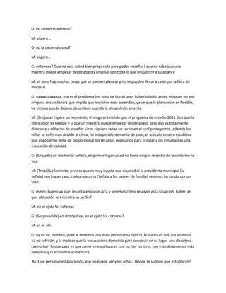 G: no tienen cuadernos?
M: si pero…
G: no la tienen a usted?
M: si pero…
G: entonces? Que no está usted bien preparada para poder enseñar? que no sabe que una
maestra puede empesar desde abajo y enseñar con todo lo que encuentre a su alcance
M: si, pero hay muchas cosas que se pueden planear y no se pueden llevar a cabo por la falta de
material.
G: aaaaaaaaaaaaa, ese es el problema (en tono de burla) pues haberlo dicho antes, no pues no veo
ninguna circunstancia que impida que los niños esos aprendan, ya ve que la planeación es flexible,
he incluso puede dejarse de un lado cuando la situación lo amerite.
M: (Enojada) Espere un momento, si tengo entendido que el programa de estudio 2011 dice que la
planeación es flexible y si que un maestro puede empezar desde abajo, pero eso es totalmente
diferente a el hecho de enseñar sin ni siquiera tener un techo en el cual protegernos, además los
niños se enferman debido al clima, he independientemente de todo, el artículo tercero establece
que el gobierno debe de proporcionar los recursos necesarios para brindar a los estudiantes una
educación de calidad.
G: (Enojada) un momento señora, en primer lugar usted no tiene ningún derecho de levantarme la
voz.
M: (Triste) Lo lamento, pero es que es muy injusto que ni usted ni la presidenta municipal (la
señala) nos hagan caso, todos nosotros (Señala a los padres de familia) venimos luchando por un
bien.
G: mmm, bueno ya que, levantaremos un acta y veremos cómo resolver esta situación, haber, en
que ubicación se encentra su jardín?
M: en el ejido las cotorras
G: (Sorprendida) en donde dice, en el ejido las cotorras?
M: si, es ahí.
G: uy uy uy, nombre, pues le tenemos una mala pero buena noticia, la buena es que sus alumnos
ya no sufrirán, y la mala es que la escuela será demolida para construir en su lugar una discoteca-
casino-bar, lo que pasa es que como en esos lugares casi no hay turismo, con esto atraeremos más
personas y la economía aumentará.
M: Que pero que está diciendo, eso no puede ser y los niños? Donde se supone que estudiaran?
 