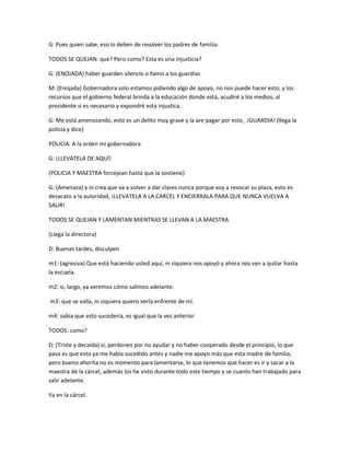 G: Pues quien sabe, eso lo deben de resolver los padres de familia:
TODOS SE QUEJAN: que? Pero como? Esta es una injusticia?
G: (ENOJADA) haber guarden silencio o llamo a los guardias
M: (Enojada) Gobernadora solo estamos pidiendo algo de apoyo, no nos puede hacer esto, y los
recursos que el gobierno federal brinda a la educación donde está, acudiré a los medios, al
presidente si es necesario y expondré esta injustica.
G: Me está amenazando, esto es un delito muy grave y la are pagar por esto, ¡GUARDIA! (llega la
policía y dice)
POLICIA: A la orden mi gobernadora
G: ¡LLEVATELA DE AQUÍ!
(POLICIA Y MAESTRA forcejean hasta que la sostiene)
G: (Amenaza) y ni crea que va a volver a dar clases nunca porque voy a revocar su plaza, esto es
desacato a la autoridad, ¡LLEVATELA A LA CARCEL Y ENCIERRALA PARA QUE NUNCA VUELVA A
SALIR!
TODOS SE QUEJAN Y LAMENTAN MIENTRAS SE LLEVAN A LA MAESTRA
(Llega la directora)
D: Buenas tardes, disculpen
m1: (agresiva) Que está haciendo usted aquí, ni siquiera nos apoyó y ahora nos van a quitar hasta
la escuela.
m2: si, largo, ya veremos cómo salimos adelante.
m3: que se valla, ni siquiera quiero verla enfrente de mí.
m4: sabía que esto sucedería, es igual que la vez anterior
TODOS: como?
D: (Triste y decaída) si, perdonen por no ayudar y no haber cooperado desde el principio, lo que
pasa es que esto ya me había sucedido antes y nadie me apoyo más que esta madre de familia,
pero bueno ahorita no es momento para lamentarse, lo que tenemos que hacer es ir y sacar a la
maestra de la cárcel, además los he visto durante todo este tiempo y se cuanto han trabajado para
salir adelante.
Ya en la cárcel.
 