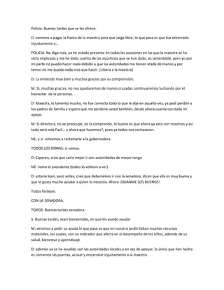 Policia: Buenas tardes que se les ofrece.
D: venimos a pagar la fianza de la maestra para que salga libre, lo que pasa es que fue encerrada
injustamente y…
POLICIA: No diga más, yo he estado presente en todas las ocasiones en las que la maestra se ha
visto implicada y me he dado cuenta de las injusticias que se han dado, es lamentable, pero yo por
mi parte no puedo hacer nada debido a que las autoridades me tienen atada de manos y por
temor no me queda nada más que hacer. (Libera a la maestra)
D: La entiendo muy bien y muchas gracias por su comprensión.
M: Si, muchas gracias, no nos quedaremos de manos cruzadas continuaremos luchando por el
bienestar de la personas.
D: Maestra, lo lamento mucho, no fue correcto todo lo que le dije en aquella vez, ya pedí perdón a
los padres de familia y espero que me perdone usted también, desde ahora cuanta con todo mi
apoyo.
M: Si directora, no se preocupe, yo la comprendo, lo bueno es que ahora ya está con nosotros y así
todo será más Fasil… y ahora que hacemos?, pues ya todos nos rechazaron.
N1: y si volvemos a reclamarle a la gobernadora
TODOS LOS DEMAS: si vamos.
D: Esperen, creo que sería mejor ir con autoridades de mayor rango
N2: como el presidente (todos lo voltean a ver)
D: estaría bien, pero antes, creo que deberíamos ir con la senadora, dicen que ella es muy buena y
que le gusta mucho ayudar a quien lo necesita. Ahora ¡SIGANME LOS BUENOS!
Todos festejan.
CON LA SENADORA.
TODOS: Buenas tardes senadora.
S: Buenas tardes, sean bienvenidas, en que les puedo ayudar
M: venimos a pedir su ayuda lo que pasa es que en nuestro jardín faltan muchos recursos
materiales, los cuales, son un indicador que afecta en el desempeño de los niños, además de su
salud, bienestar y aprendizaje
D: además ya se ha acudido con las autoridades locales y en vez de apoyar, lo único que han hecho
es cerrarnos las puertas, acusar y encarcelar injustamente a la maestra.
 