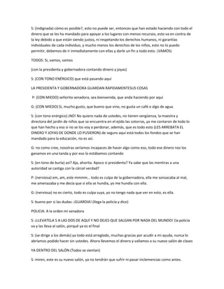 S: (indignada) cómo es posible?, esto no puede ser, entonces que han estado haciendo con todo el
dinero que se les ha mandado para apoyar a los lugares con menos recursos, esto va en contra de
la ley debido a que están siendo justos, ni respetando los derechos humanos, ni garantías
individuales de cada individuo, y mucho menos los derechos de los niños, esto no lo puedo
permitir, debemos de ir inmediatamente con ellas y darle un fin a todo esto. ¡VAMOS¡
TODOS: Si, vamos, vamos
(con la presidenta y gobernadora contando dinero y joyas)
S: (CON TONO ENÉRGICO) que está pasando aquí
LA PRESIDENTA Y GOBERNADORA GUARDAN RAPIDAMENTESUS COSAS
P: (CON MIEDO) señorita senadora, sea bienvenida, que anda haciendo por aquí
G: (CON MIEDO) Si, mucho gusto, que bueno que vino, no gusta un café o algo de agua.
S: (con tono enérgico) ¡NO! No quiero nada de ustedes, no tienen vergüenza, la maestra y
directora del jardín de niños que se encuentra en el ejido las cotorras, ya me contaron de todo lo
que han hecho y eso si no se los voy a perdonar, además, que es todo esto (LES ARREBATA EL
DINERO Y JOYAS DE DONDE LO PUSIERON) de seguro aquí está todos los fondos que se han
mandado para la educación, no es así.
G: no como cree, nosotras seríamos incapaces de hacer algo como eso, todo ese dinero nos los
ganamos en una tanda y por eso lo estábamos contando
S: (en tono de burla) así? Aja, ahorita. Apoco si presidenta? Ya sabe que las mentiras a una
autoridad se castiga con la cárcel verdad?
P: (nerviosa) em, am, este mmmm… todo es culpa de la gobernadora, ella me sonsacaba al mal,
me amenazaba y me decía que si ella se hundía, yo me hundía con ella.
G: (nerviosa) no es cierto, todo es culpa suya, yo no tengo nada que ver en esto, es ella.
S: bueno por si las dudas: ¡GUARDIA! (llega la policía y dice)
POLICIA: A la orden mi senadora
S: ¡LLEVATELA S A LAS DOS DE AQUÍ Y NO DEJES QUE SALGAN POR NADA DEL MUNDO! (la policía
va y las lleva al salón, porqué ya es el final
S: (se dirige a los demás) ya todo está arreglado, muchas gracias por acudir a mi ayuda, nunca lo
abríamos podido hacer sin ustedes. Ahora llevemos el dinero y vallamos a su nuevo salón de clases
YA DENTRO DEL SALÓN (Todos se sientan)
S: miren, este es su nuevo salón, ya no tendrán que sufrir ni pasar inclemencias como antes.
 