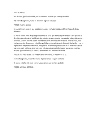 TODOS: ¡URRA!
N1: muchas gracias senadora, por fin tenemos el salón que tanto queríamos
N2: si muchas gracias, nunca lo abríamos logrado sin usted
TODOS: muchas gracias
S: no, no tienen nada de que agradecerme, esto no hubiera sido posible sin la ayuda de su
directora.
D: no, no tienen nada de que agradecerme, yo fui la que menos ayudó en esto y eso que soy la
directora, de antemano, le pido perdón a todos, ya que no actué como debió haber sido, en un
principio, cuando era más joven, intenté realizar lo mismo que la maestra, pero rechazo, tras
rechazo, me izo, desertar en esta labor y olvidarme completamente de seguir luchando, y eso es
algo que no me perdonaré nunca, pero gracias al esfuerzo y dedicación de su maestra, fue que
logramos salir adelante, si no fuera por ella, estuviéramos todavía peor que antes, muchas,
muchas gracias maestra (la abrasa) ahora todos una porra a la maestra
TODOS: a la vio a la vao, a la bin bom ban, la maestra, la maestra ra ra ra.
M: muchas gracias, recuerden nunca dejarse vencer y seguir adelante.
D: bueno esto ha sido todo por hoy, esperamos que les haya gustado
TODOS: MUCHAS GRACIAS.
 