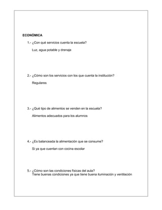 ECONÓMICA
1.- ¿Con qué servicios cuenta la escuela?
Luz, agua potable y drenaje
2.- ¿Cómo son los servicios con los que cuenta la institución?
Regulares
3.- ¿Qué tipo de alimentos se venden en la escuela?
Alimentos adecuados para los alumnos
4.- ¿Es balanceada la alimentación que se consume?
Si ya que cuentan con cocina escolar
5.- ¿Cómo son las condiciones físicas del aula?
Tiene buenas condiciones ya que tiene buena iluminación y ventilación
 