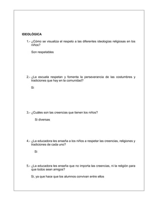 IDEOLÓGICA
1.- ¿Cómo se visualiza el respeto a las diferentes ideologías religiosas en los
niños?
Son respetables
2.- ¿La escuela respetan y fomenta la perseverancia de las costumbres y
tradiciones que hay en la comunidad?
Si
3.- ¿Cuáles son las creencias que tienen los niños?
Si diversas
4.- ¿La educadora les enseña a los niños a respetar las creencias, religiones y
tradiciones de cada uno?
Si
5.- ¿La educadora les enseña que no importa las creencias, ni la religión para
que todos sean amigos?
Si, ya que hace que los alumnos convivan entre ellos
 