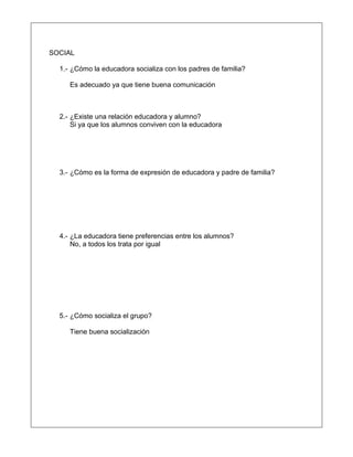 SOCIAL
1.- ¿Cómo la educadora socializa con los padres de familia?
Es adecuado ya que tiene buena comunicación
2.- ¿Existe una relación educadora y alumno?
Si ya que los alumnos conviven con la educadora
3.- ¿Cómo es la forma de expresión de educadora y padre de familia?
4.- ¿La educadora tiene preferencias entre los alumnos?
No, a todos los trata por igual
5.- ¿Cómo socializa el grupo?
Tiene buena socialización
 