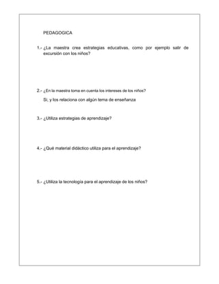 PEDAGOGICA
1.- ¿La maestra crea estrategias educativas, como por ejemplo salir de
excursión con los niños?
2.- ¿En la maestra toma en cuenta los intereses de los niños?
Si, y los relaciona con algún tema de enseñanza
3.- ¿Utiliza estrategias de aprendizaje?
4.- ¿Qué material didáctico utiliza para el aprendizaje?
5.- ¿Utiliza la tecnología para el aprendizaje de los niños?
 